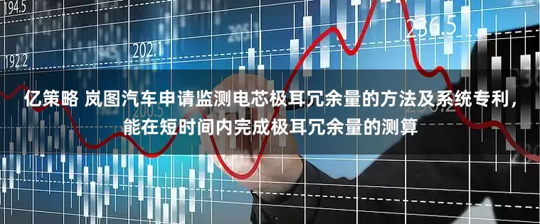 亿策略 岚图汽车申请监测电芯极耳冗余量的方法及系统专利，能在短时间内完成极耳冗余量的测算