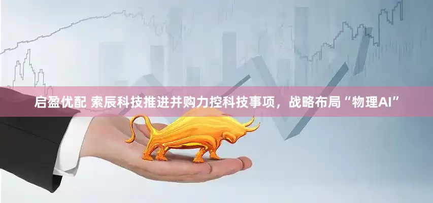 启盈优配 索辰科技推进并购力控科技事项，战略布局“物理AI”
