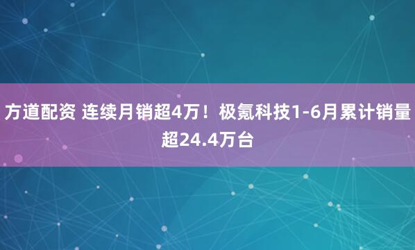 方道配资 连续月销超4万！极氪科技1-6月累计销量超24.4万台