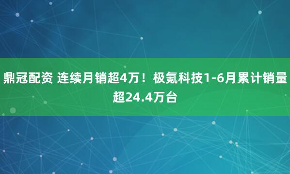 鼎冠配资 连续月销超4万！极氪科技1-6月累计销量超24.4万台