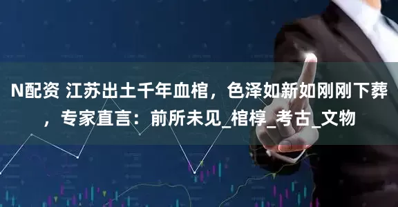 N配资 江苏出土千年血棺，色泽如新如刚刚下葬，专家直言：前所未见_棺椁_考古_文物