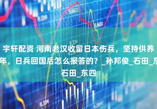 宇轩配资 河南老汉收留日本伤兵，坚持供养47年，日兵回国后怎么报答的？_孙邦俊_石田_东四