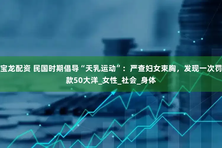 宝龙配资 民国时期倡导“天乳运动”：严查妇女束胸，发现一次罚款50大洋_女性_社会_身体