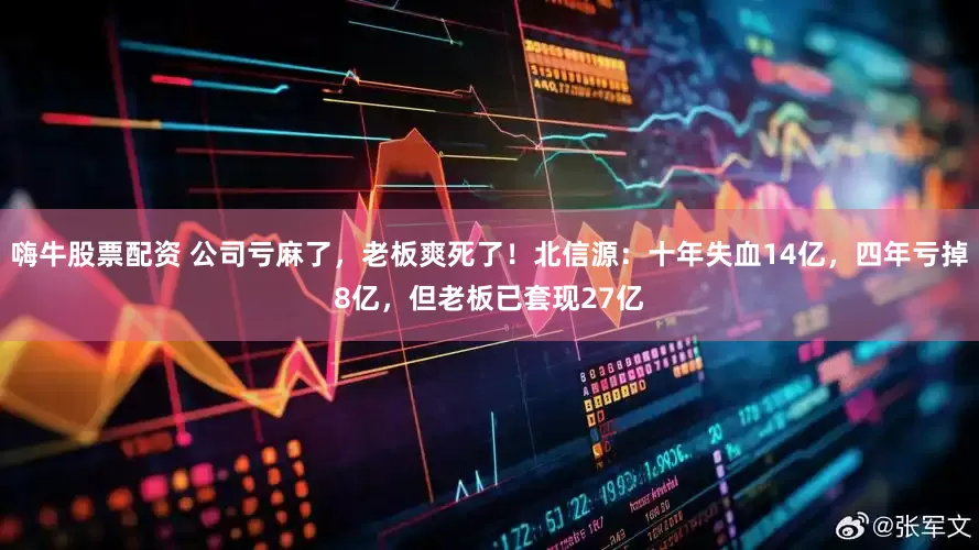 嗨牛股票配资 公司亏麻了，老板爽死了！北信源：十年失血14亿，四年亏掉8亿，但老板已套现27亿