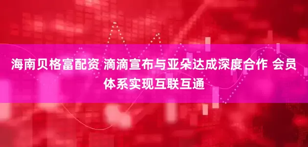 海南贝格富配资 滴滴宣布与亚朵达成深度合作 会员体系实现互联互通