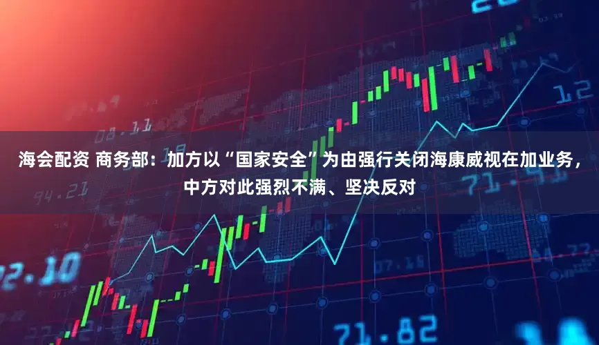 海会配资 商务部：加方以“国家安全”为由强行关闭海康威视在加业务，中方对此强烈不满、坚决反对