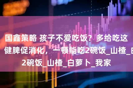 国鑫策略 孩子不爱吃饭？多给吃这“开胃菜”，健脾促消化，一顿能吃2碗饭_山楂_白萝卜_我家