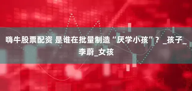 嗨牛股票配资 是谁在批量制造“厌学小孩”？_孩子_李蔚_女孩