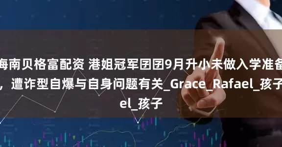 海南贝格富配资 港姐冠军囝囝9月升小未做入学准备，遭诈型自爆与自身问题有关_Grace_Rafael_孩子