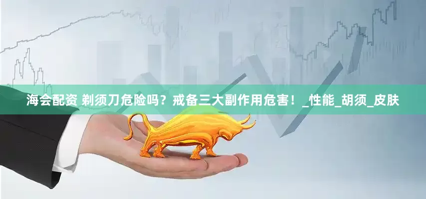 海会配资 剃须刀危险吗？戒备三大副作用危害！_性能_胡须_皮肤