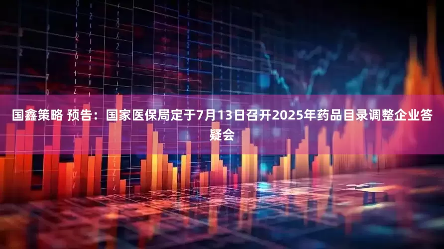 国鑫策略 预告：国家医保局定于7月13日召开2025年药品目录调整企业答疑会