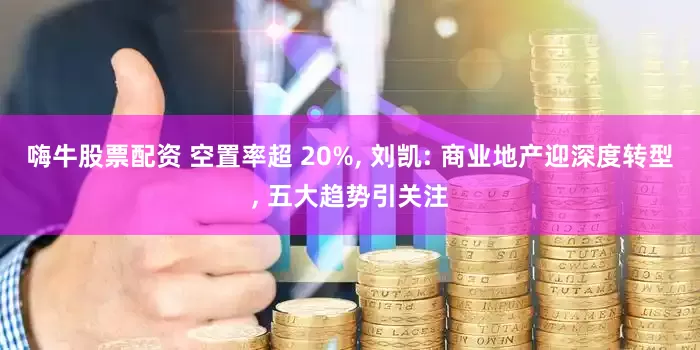 嗨牛股票配资 空置率超 20%, 刘凯: 商业地产迎深度转型, 五大趋势引关注