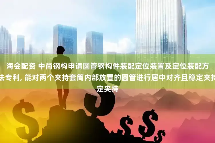 海会配资 中尚钢构申请圆管钢构件装配定位装置及定位装配方法专利, 能对两个夹持套筒内部放置的圆管进行居中对齐且稳定夹持