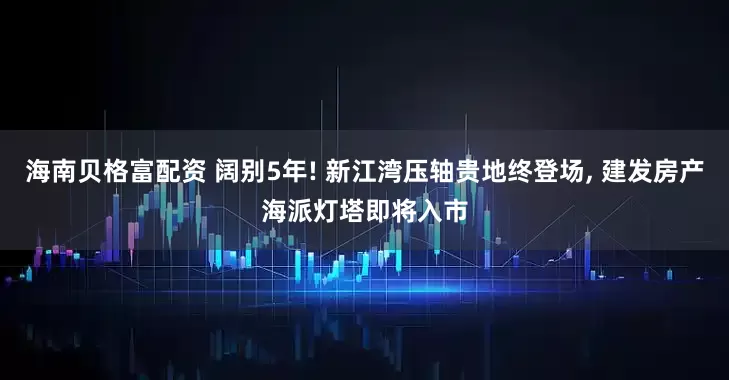 海南贝格富配资 阔别5年! 新江湾压轴贵地终登场, 建发房产海派灯塔即将入市