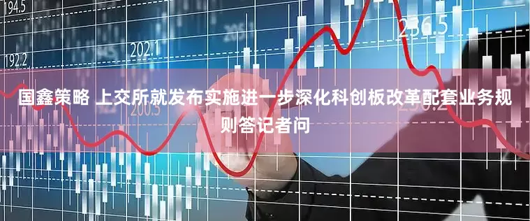 国鑫策略 上交所就发布实施进一步深化科创板改革配套业务规则答记者问