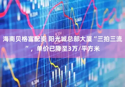 海南贝格富配资 阳光城总部大厦“三拍三流”，单价已降至3万/平方米