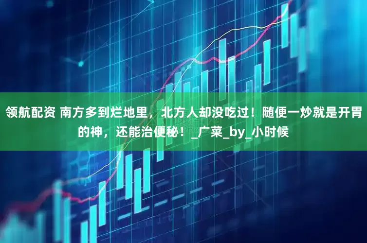 领航配资 南方多到烂地里，北方人却没吃过！随便一炒就是开胃的神，还能治便秘！_广菜_by_小时候