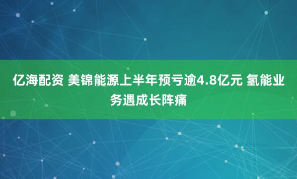 亿海配资 美锦能源上半年预亏逾4.8亿元 氢能业务遇成长阵痛