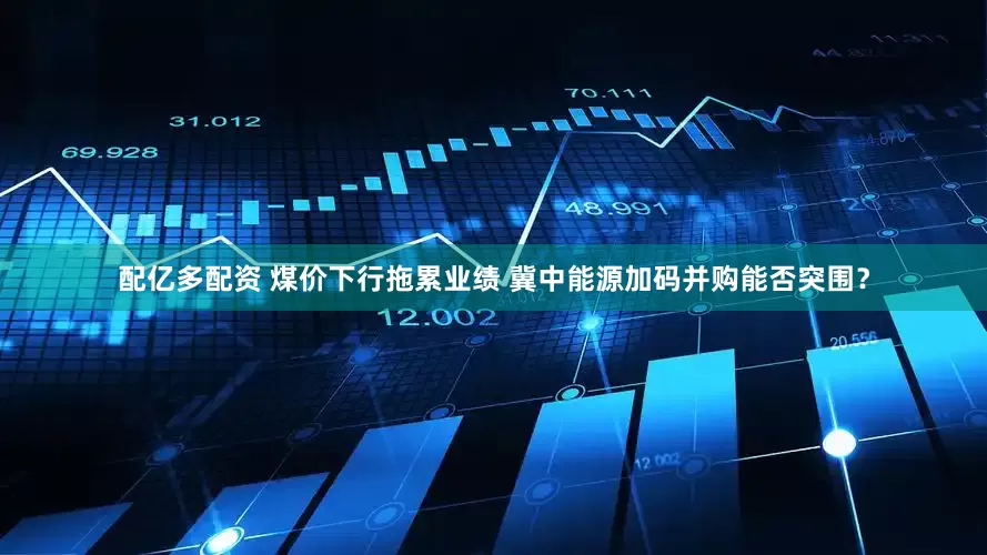 配亿多配资 煤价下行拖累业绩 冀中能源加码并购能否突围？