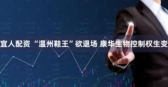 宜人配资 “温州鞋王”欲退场 康华生物控制权生变
