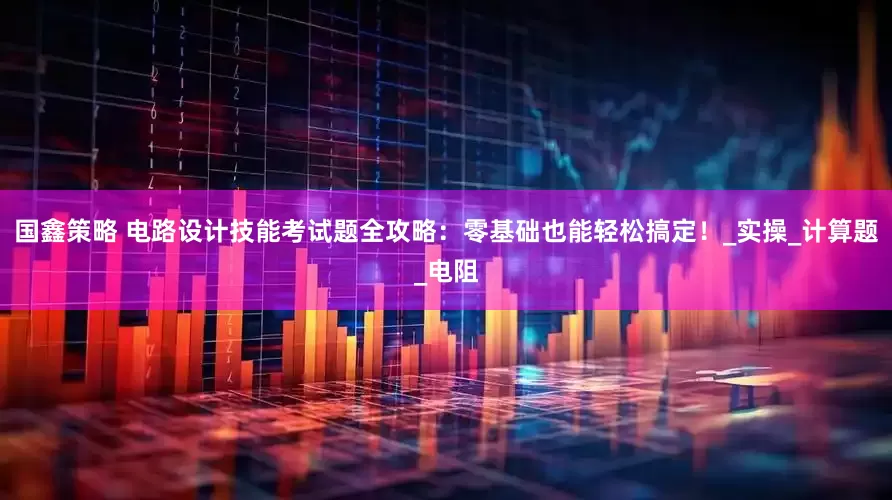 国鑫策略 电路设计技能考试题全攻略：零基础也能轻松搞定！_实操_计算题_电阻