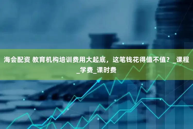 海会配资 教育机构培训费用大起底，这笔钱花得值不值？_课程_学费_课时费