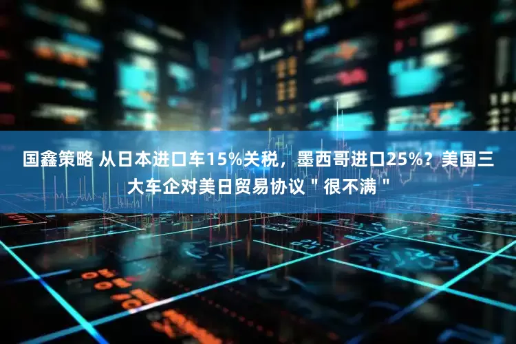 国鑫策略 从日本进口车15%关税，墨西哥进口25%？美国三大车企对美日贸易协议＂很不满＂