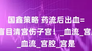 国鑫策略 药流后出血=残留？盲目清宫伤子宫！_血流_宫腔_宫是