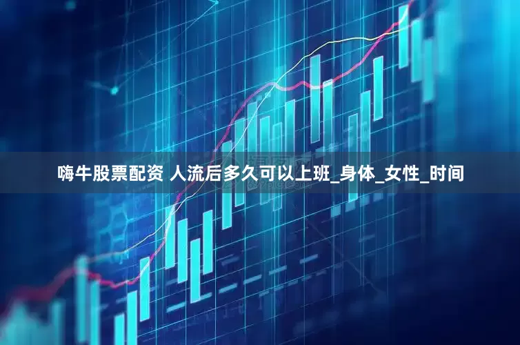 嗨牛股票配资 人流后多久可以上班_身体_女性_时间