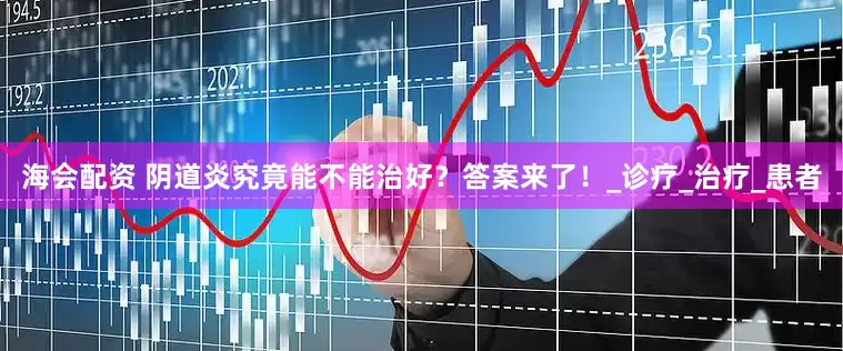 海会配资 阴道炎究竟能不能治好？答案来了！_诊疗_治疗_患者