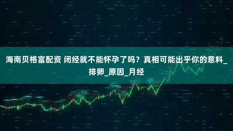 海南贝格富配资 闭经就不能怀孕了吗？真相可能出乎你的意料_排卵_原因_月经