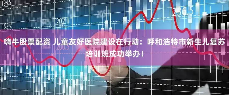 嗨牛股票配资 儿童友好医院建设在行动：呼和浩特市新生儿复苏培训班成功举办！