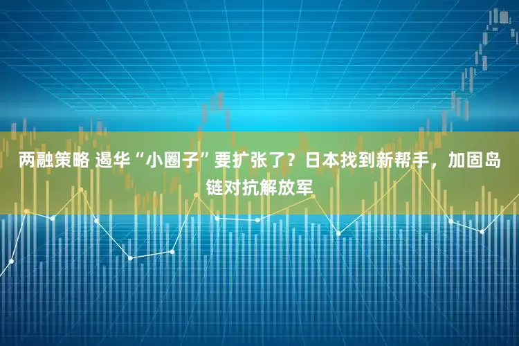两融策略 遏华“小圈子”要扩张了？日本找到新帮手，加固岛链对抗解放军