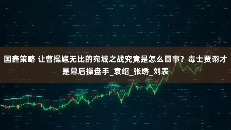 国鑫策略 让曹操尴无比的宛城之战究竟是怎么回事？毒士贾诩才是幕后操盘手_袁绍_张绣_刘表