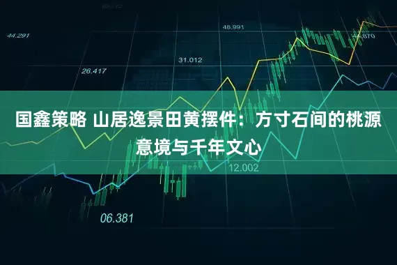 国鑫策略 山居逸景田黄摆件:方寸石间的桃源意境与千年文心