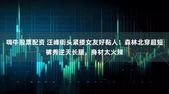 嗨牛股票配资 汪峰街头紧搂女友好黏人!森林北穿超短裤秀逆天长腿,身材太火辣