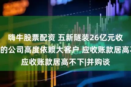 嗨牛股票配资 五新隧装26亿元收购过会：标的公司高度依赖大客户 应收账款居高不下|并购谈