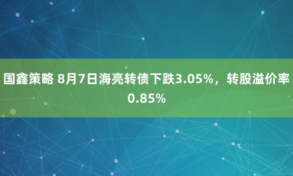 国鑫策略 8月7日海亮转债下跌3.05%，转股溢价率0.85%
