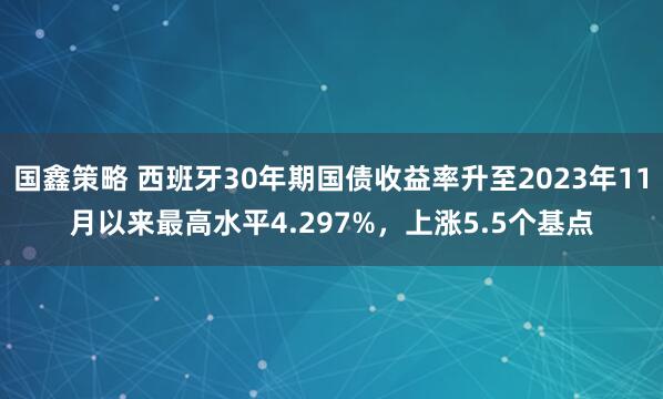 国鑫策略 西班牙30年期国债收益率升至2023年11月以来最高水平4.297%，上涨5.5个基点