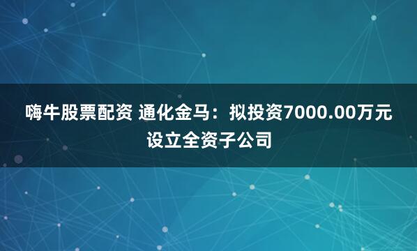 嗨牛股票配资 通化金马：拟投资7000.00万元设立全资子公司