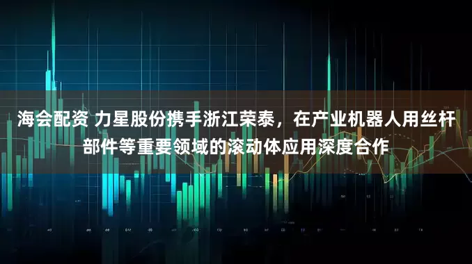 海会配资 力星股份携手浙江荣泰，在产业机器人用丝杆部件等重要领域的滚动体应用深度合作