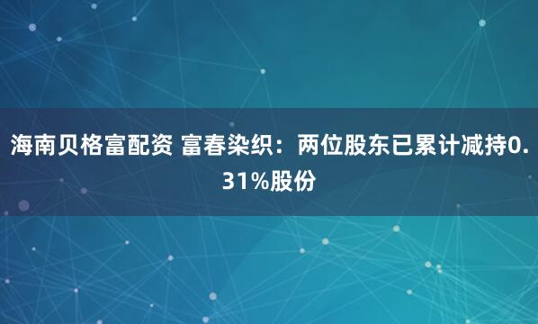 海南贝格富配资 富春染织：两位股东已累计减持0.31%股份