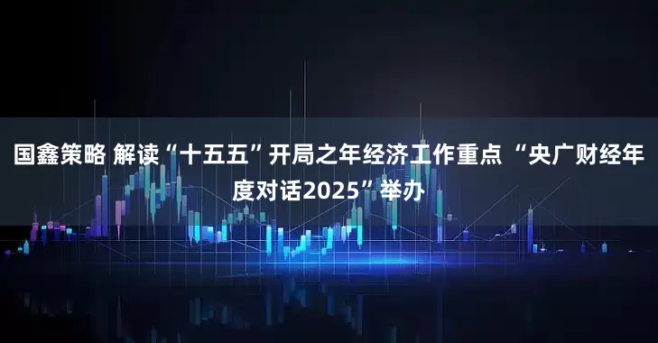 国鑫策略 解读“十五五”开局之年经济工作重点 “央广财经年度对话2025”举办