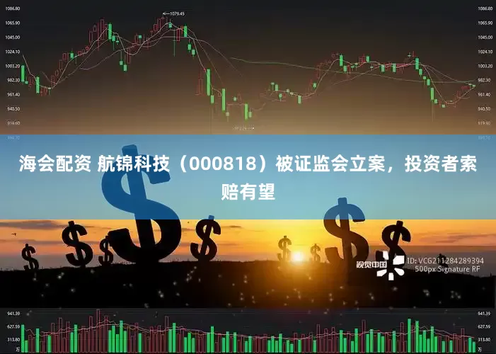 海会配资 航锦科技（000818）被证监会立案，投资者索赔有望