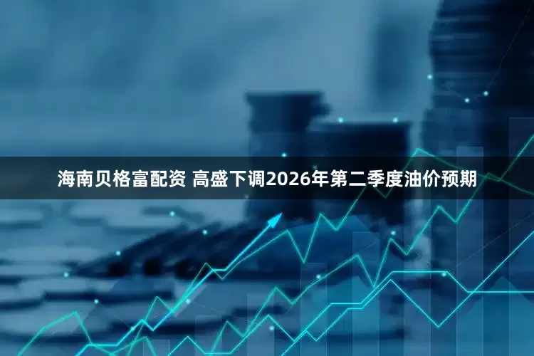 海南贝格富配资 高盛下调2026年第二季度油价预期