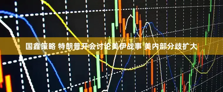 国鑫策略 特朗普开会讨论美伊战事 美内部分歧扩大