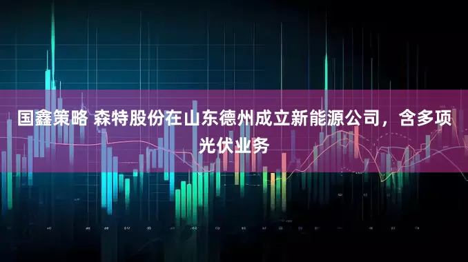 国鑫策略 森特股份在山东德州成立新能源公司，含多项光伏业务